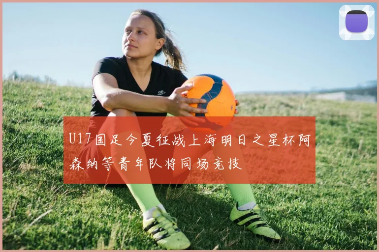 U17国足今夏征战上海明日之星杯阿森纳等青年队将同场竞技
