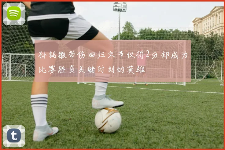 孙铭徽带伤回归末节仅得2分却成为比赛胜负关键时刻的英雄
