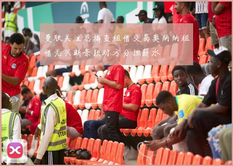 曼联关注恩梅查租借交易奥纳纳租借无买断条款对方分担薪水