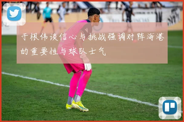 于根伟谈信心与挑战强调对阵海港的重要性与球队士气