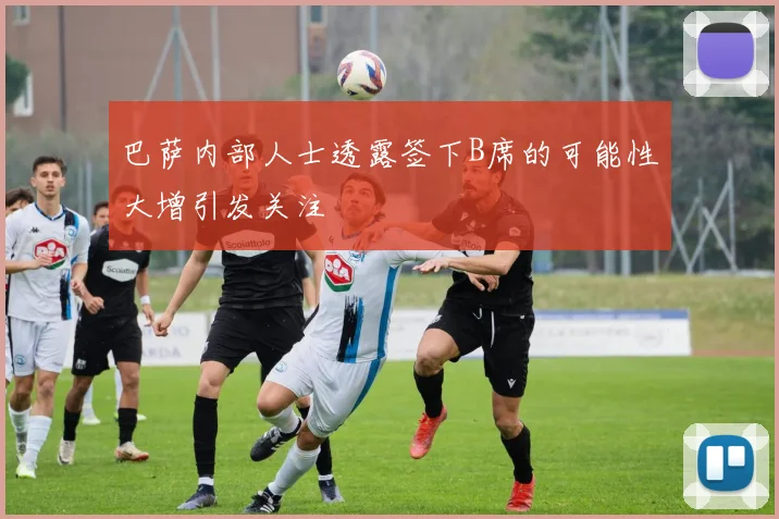 巴萨内部人士透露签下B席的可能性大增引发关注