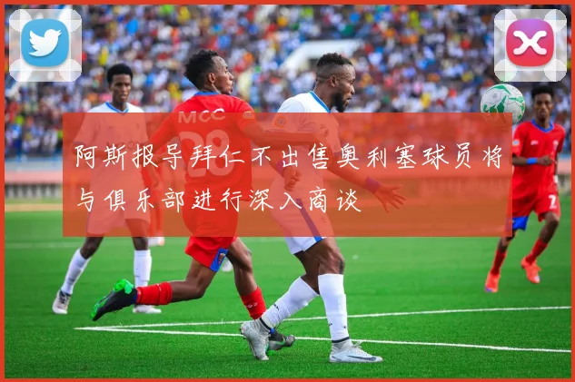 阿斯报导拜仁不出售奥利塞球员将与俱乐部进行深入商谈