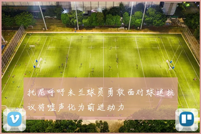 托尼呼吁米兰球员勇敢面对球迷抗议将嘘声化为前进动力