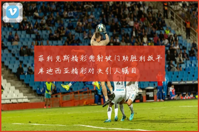 菲利克斯精彩兜射破门助胜利扳平库迪西亚精彩对决引人瞩目