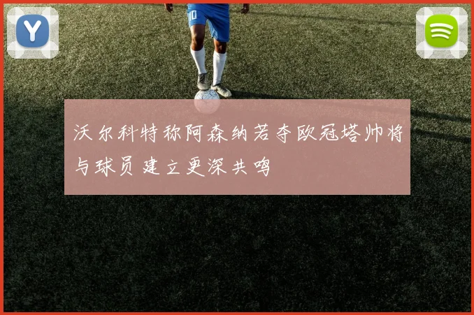 沃尔科特称阿森纳若夺欧冠塔帅将与球员建立更深共鸣