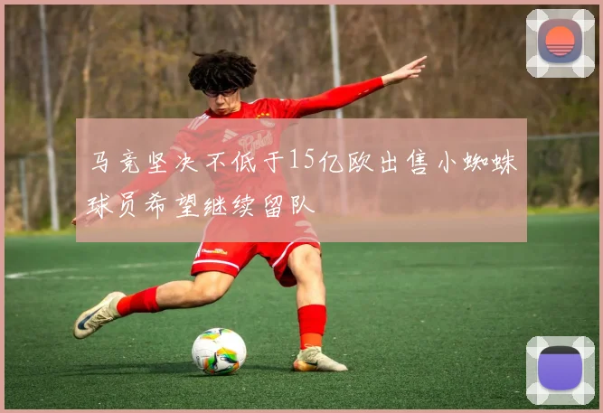马竞坚决不低于15亿欧出售小蜘蛛球员希望继续留队