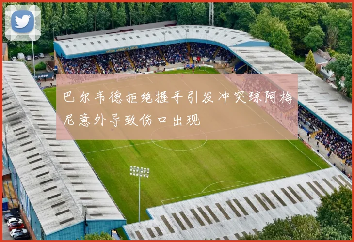 巴尔韦德拒绝握手引发冲突琼阿梅尼意外导致伤口出现