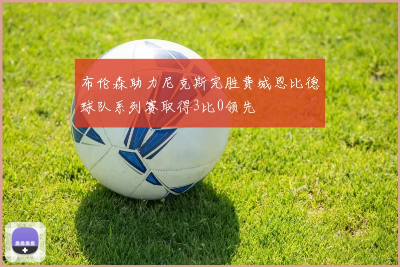 布伦森助力尼克斯完胜费城恩比德球队系列赛取得3比0领先