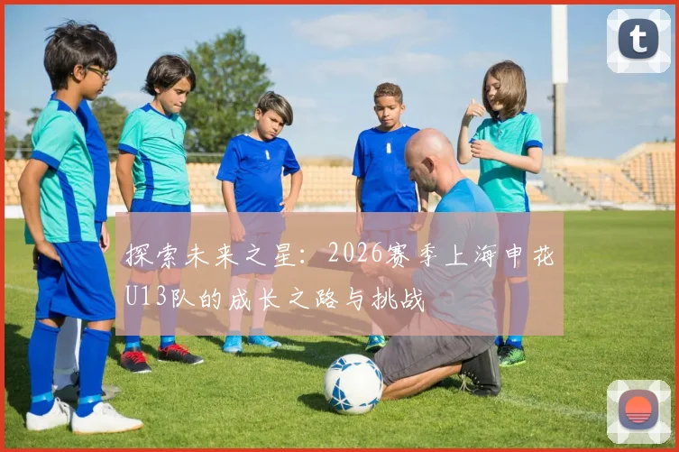 探索未来之星：2026赛季上海申花U13队的成长之路与挑战